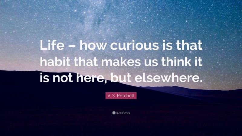 V. S. Pritchett Quote: “Life – how curious is that habit that makes us think it is not here, but elsewhere.”