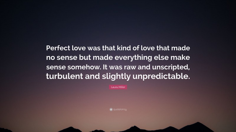 Laura Miller Quote: “Perfect love was that kind of love that made no sense but made everything else make sense somehow. It was raw and unscripted, turbulent and slightly unpredictable.”