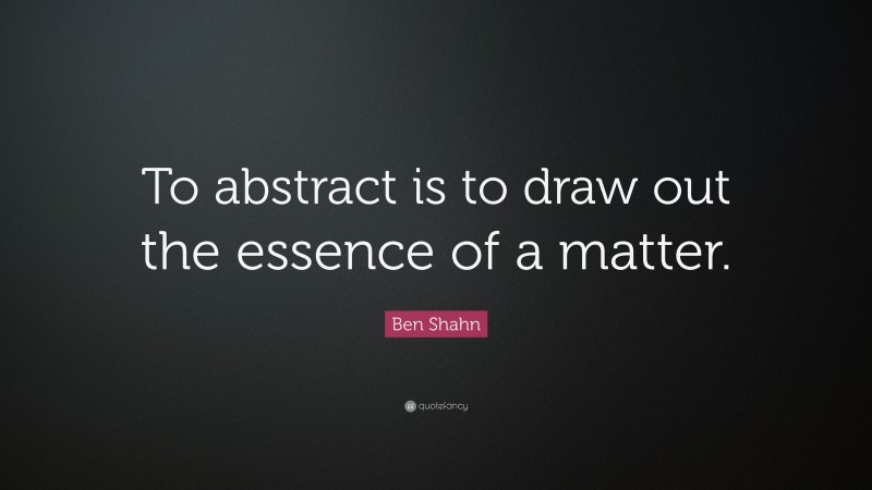 Ben Shahn Quote: “To abstract is to draw out the essence of a matter.”