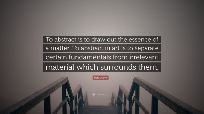 Ben Shahn Quote: “To abstract is to draw out the essence of a matter. To abstract in art is to separate certain fundamentals from irrelevant material which surrounds them.”