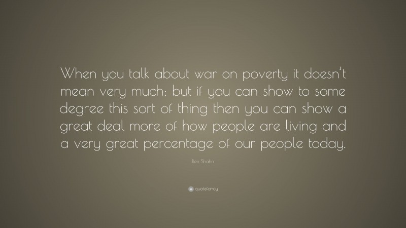 Ben Shahn Quote: “When you talk about war on poverty it doesn’t mean very much; but if you can show to some degree this sort of thing then you can show a great deal more of how people are living and a very great percentage of our people today.”