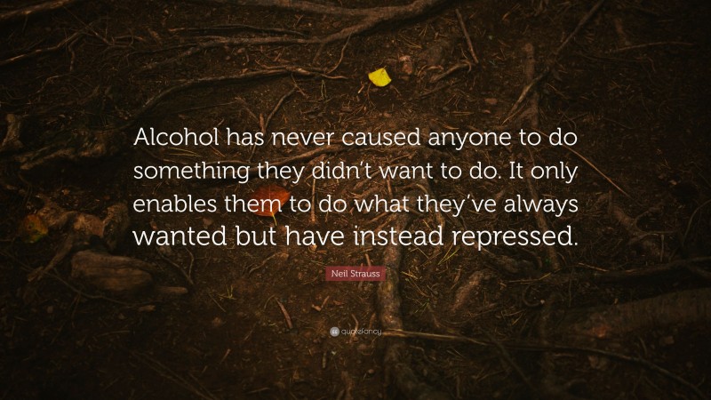 Neil Strauss Quote: “Alcohol has never caused anyone to do something they didn’t want to do. It only enables them to do what they’ve always wanted but have instead repressed.”