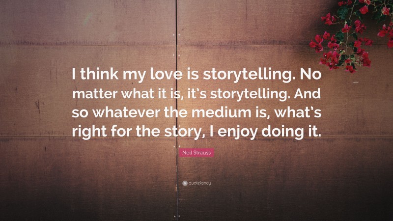 Neil Strauss Quote: “I think my love is storytelling. No matter what it is, it’s storytelling. And so whatever the medium is, what’s right for the story, I enjoy doing it.”