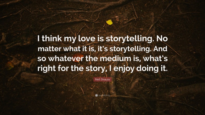 Neil Strauss Quote: “I think my love is storytelling. No matter what it is, it’s storytelling. And so whatever the medium is, what’s right for the story, I enjoy doing it.”
