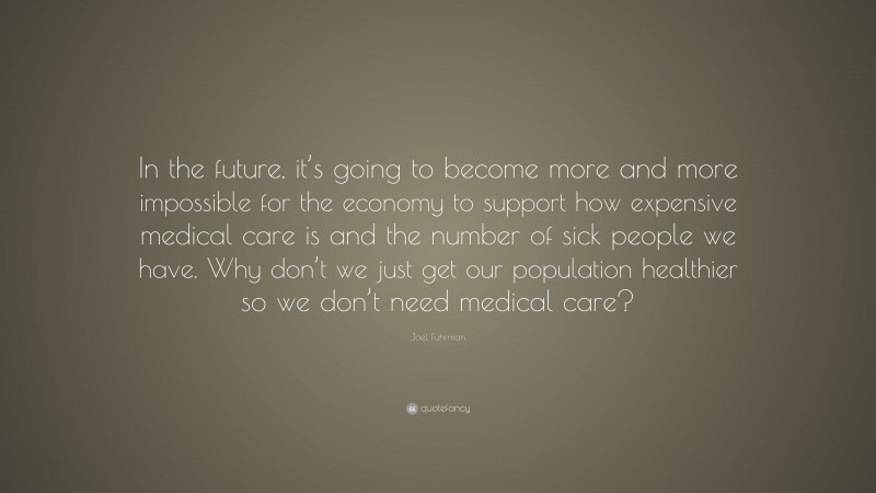 Joel Fuhrman Quote: “In the future, it’s going to become more and more impossible for the economy to support how expensive medical care is and the number of sick people we have. Why don’t we just get our population healthier so we don’t need medical care?”