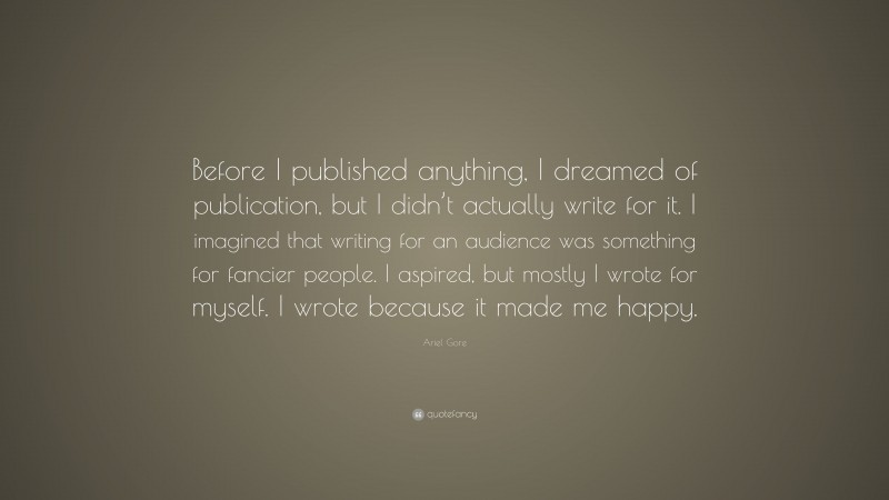 Ariel Gore Quote: “Before I published anything, I dreamed of publication, but I didn’t actually write for it. I imagined that writing for an audience was something for fancier people. I aspired, but mostly I wrote for myself. I wrote because it made me happy.”