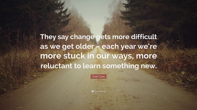 Ariel Gore Quote: “They say change gets more difficult as we get older – each year we’re more stuck in our ways, more reluctant to learn something new.”