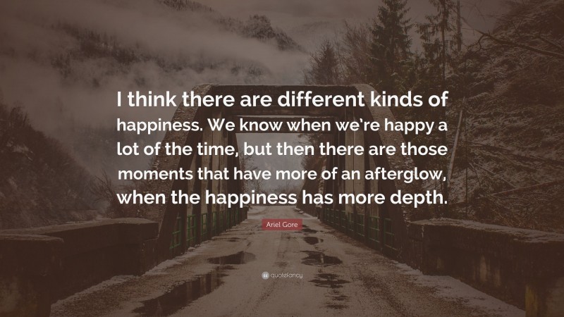 Ariel Gore Quote: “I think there are different kinds of happiness. We know when we’re happy a lot of the time, but then there are those moments that have more of an afterglow, when the happiness has more depth.”