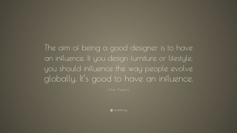 Olivier Theyskens Quote: “The aim of being a good designer is to have an influence. If you design furniture or lifestyle, you should influence the way people evolve globally. It’s good to have an influence.”