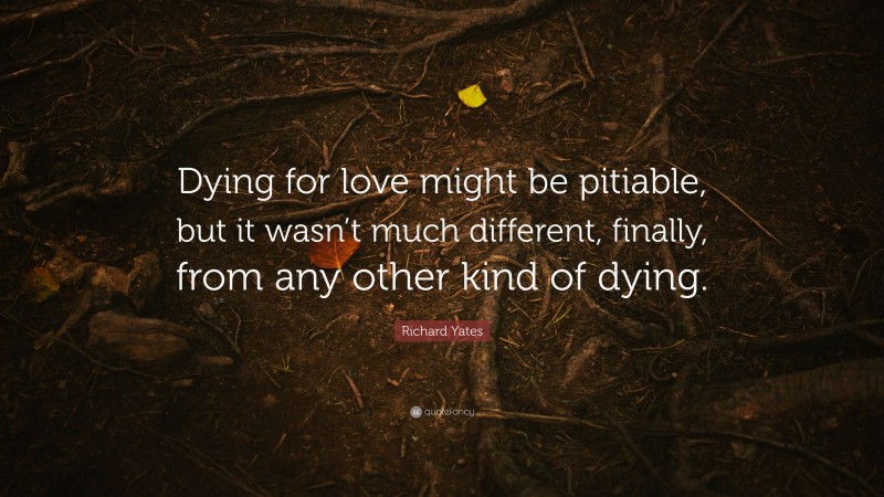 Richard Yates Quote: “Dying for love might be pitiable, but it wasn’t much different, finally, from any other kind of dying.”