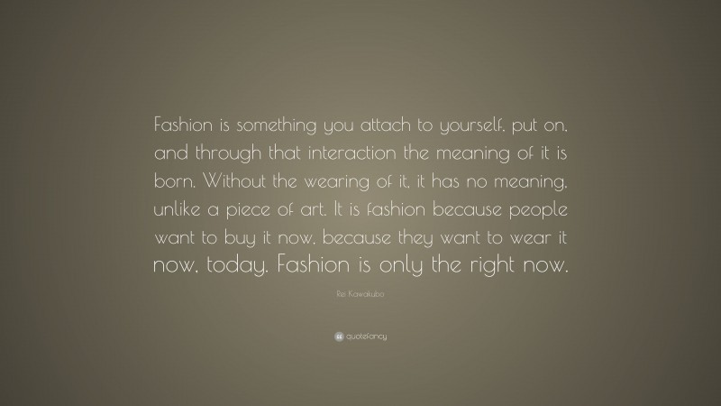 Rei Kawakubo Quote: “Fashion is something you attach to yourself, put on, and through that interaction the meaning of it is born. Without the wearing of it, it has no meaning, unlike a piece of art. It is fashion because people want to buy it now, because they want to wear it now, today. Fashion is only the right now.”