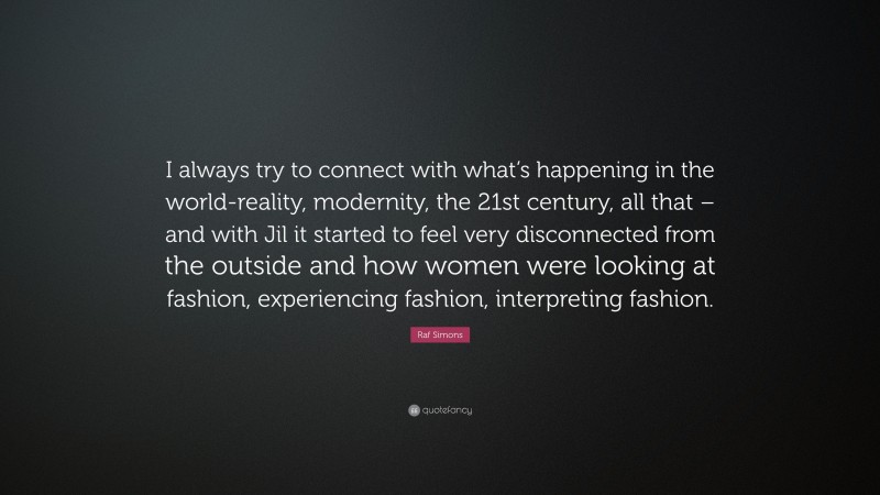 Raf Simons Quote: “I always try to connect with what’s happening in the world-reality, modernity, the 21st century, all that – and with Jil it started to feel very disconnected from the outside and how women were looking at fashion, experiencing fashion, interpreting fashion.”