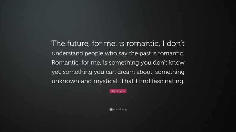Raf Simons Quote: “The future, for me, is romantic, I don’t understand people who say the past is romantic. Romantic, for me, is something you don’t know yet, something you can dream about, something unknown and mystical. That I find fascinating.”