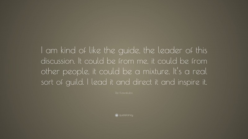 Rei Kawakubo Quote: “I am kind of like the guide, the leader of this discussion. It could be from me, it could be from other people, it could be a mixture. It’s a real sort of guild. I lead it and direct it and inspire it.”
