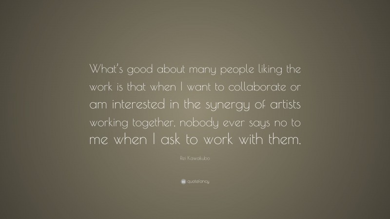 Rei Kawakubo Quote: “What’s good about many people liking the work is that when I want to collaborate or am interested in the synergy of artists working together, nobody ever says no to me when I ask to work with them.”