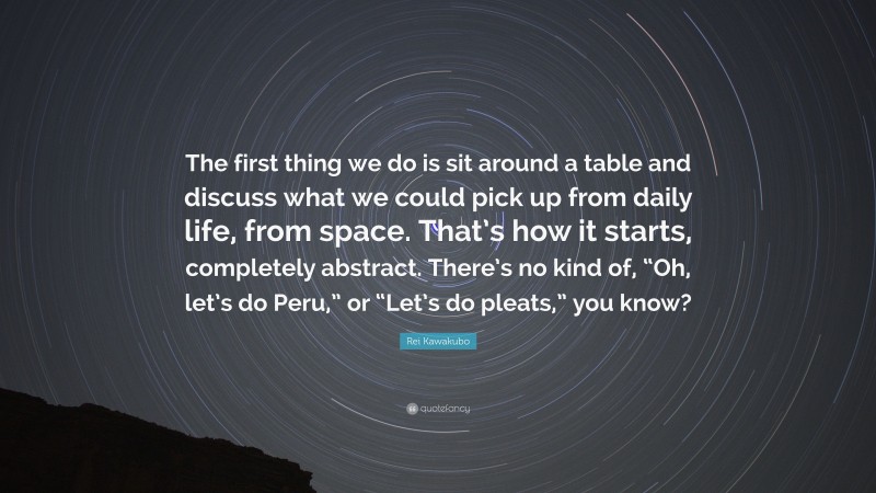 Rei Kawakubo Quote: “The first thing we do is sit around a table and discuss what we could pick up from daily life, from space. That’s how it starts, completely abstract. There’s no kind of, “Oh, let’s do Peru,” or “Let’s do pleats,” you know?”