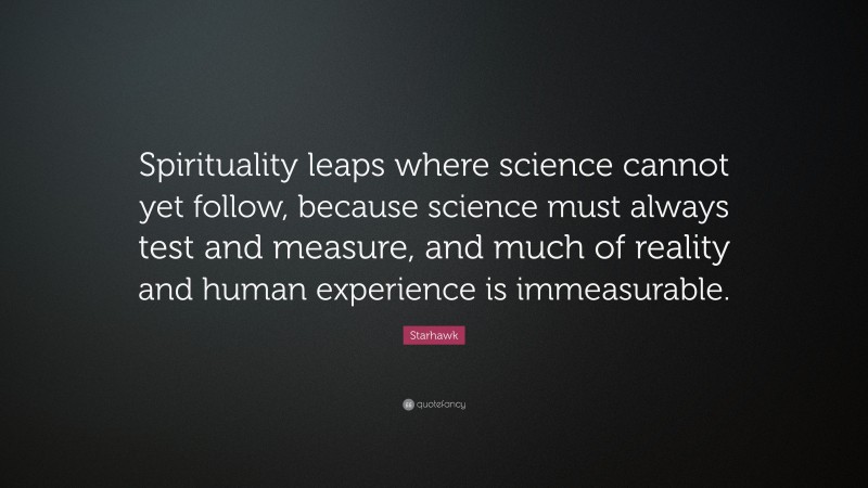 Starhawk Quote: “Spirituality leaps where science cannot yet follow, because science must always test and measure, and much of reality and human experience is immeasurable.”