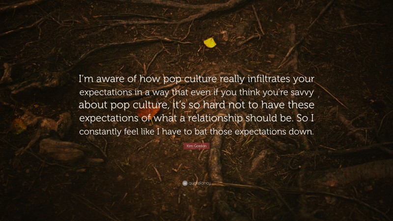 Kim Gordon Quote: “I’m aware of how pop culture really infiltrates your expectations in a way that even if you think you’re savvy about pop culture, it’s so hard not to have these expectations of what a relationship should be. So I constantly feel like I have to bat those expectations down.”