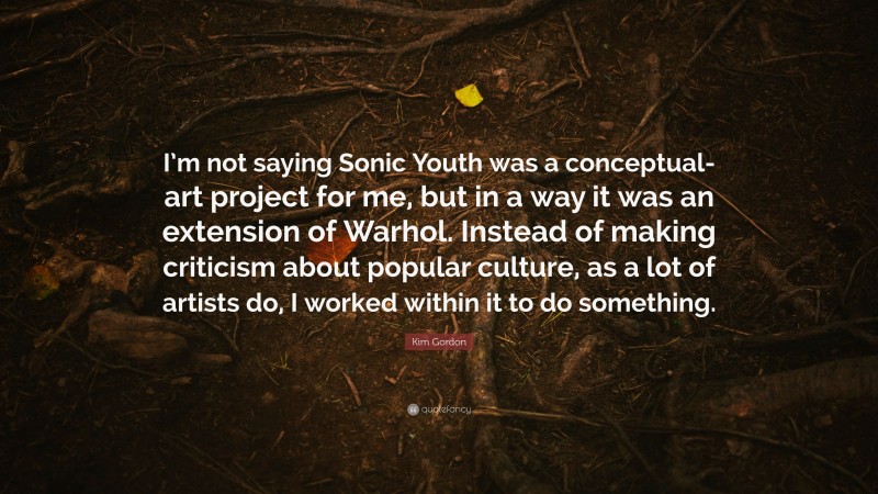 Kim Gordon Quote: “I’m not saying Sonic Youth was a conceptual-art project for me, but in a way it was an extension of Warhol. Instead of making criticism about popular culture, as a lot of artists do, I worked within it to do something.”
