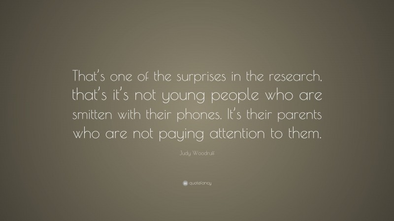 Judy Woodruff Quote: “That’s one of the surprises in the research, that’s it’s not young people who are smitten with their phones. It’s their parents who are not paying attention to them.”