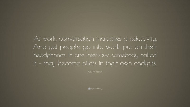 Judy Woodruff Quote: “At work, conversation increases productivity. And yet people go into work, put on their headphones. In one interview, somebody called it – they become pilots in their own cockpits.”