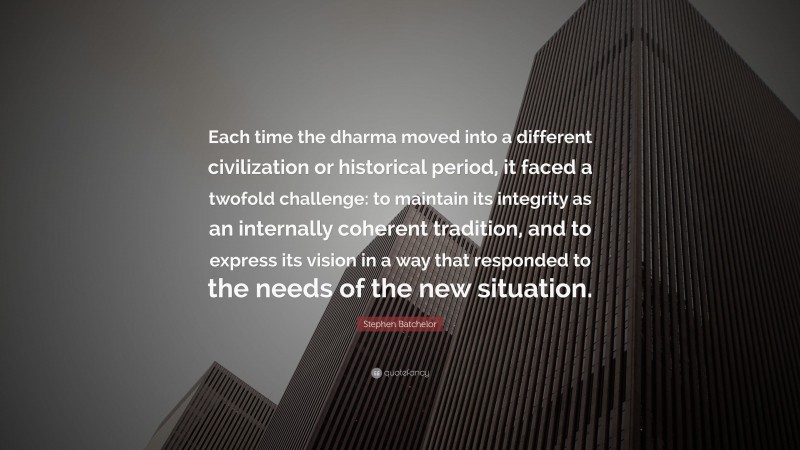 Stephen Batchelor Quote: “Each time the dharma moved into a different civilization or historical period, it faced a twofold challenge: to maintain its integrity as an internally coherent tradition, and to express its vision in a way that responded to the needs of the new situation.”
