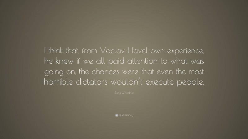 Judy Woodruff Quote: “I think that, from Vaclav Havel own experience, he knew if we all paid attention to what was going on, the chances were that even the most horrible dictators wouldn’t execute people.”