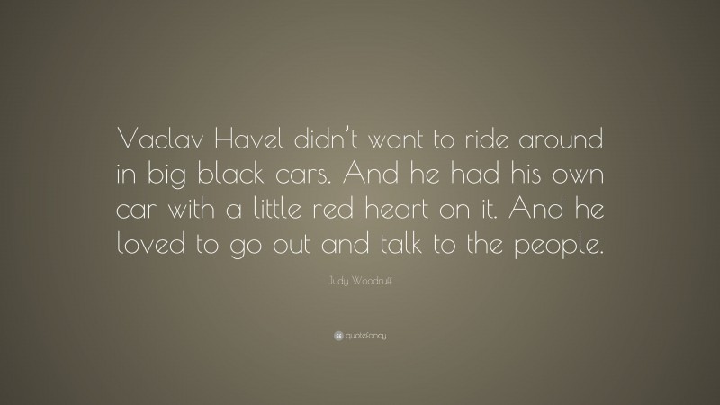 Judy Woodruff Quote: “Vaclav Havel didn’t want to ride around in big black cars. And he had his own car with a little red heart on it. And he loved to go out and talk to the people.”