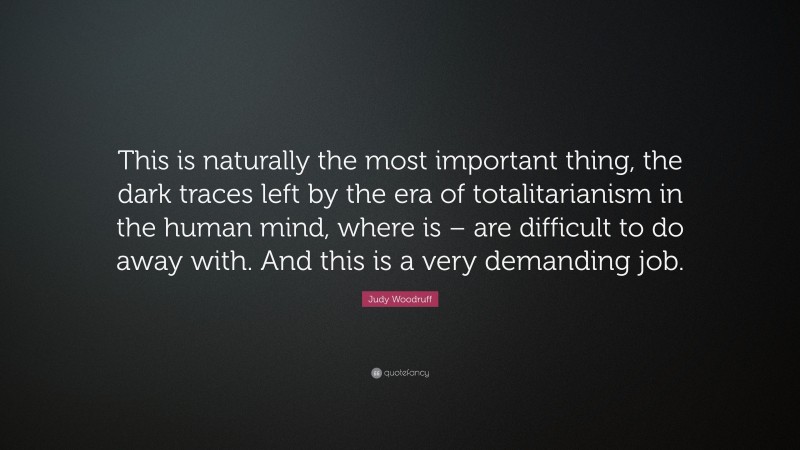Judy Woodruff Quote: “This is naturally the most important thing, the dark traces left by the era of totalitarianism in the human mind, where is – are difficult to do away with. And this is a very demanding job.”