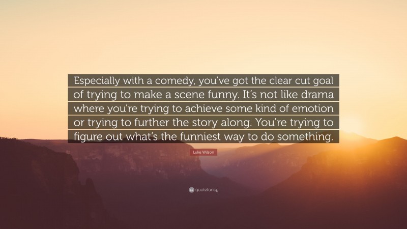 Luke Wilson Quote: “Especially with a comedy, you’ve got the clear cut goal of trying to make a scene funny. It’s not like drama where you’re trying to achieve some kind of emotion or trying to further the story along. You’re trying to figure out what’s the funniest way to do something.”