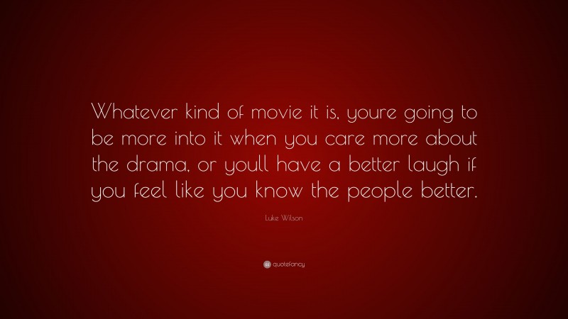 Luke Wilson Quote: “Whatever kind of movie it is, youre going to be more into it when you care more about the drama, or youll have a better laugh if you feel like you know the people better.”