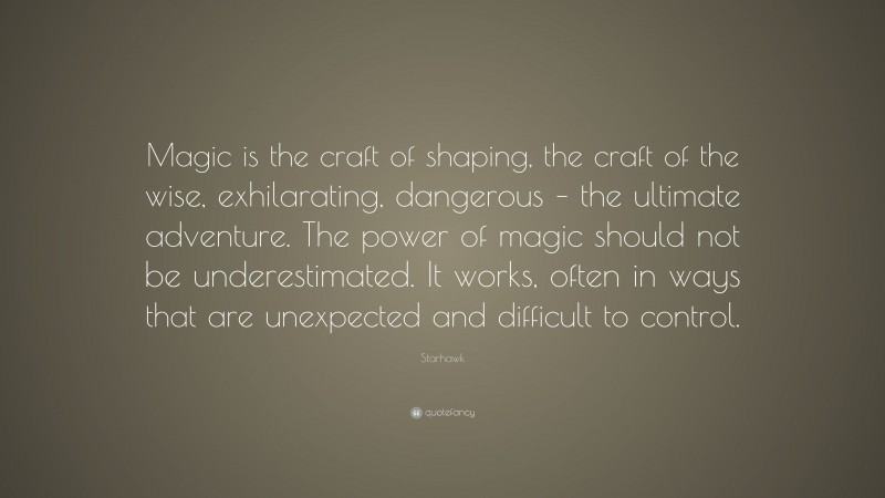 Starhawk Quote: “Magic is the craft of shaping, the craft of the wise, exhilarating, dangerous – the ultimate adventure. The power of magic should not be underestimated. It works, often in ways that are unexpected and difficult to control.”
