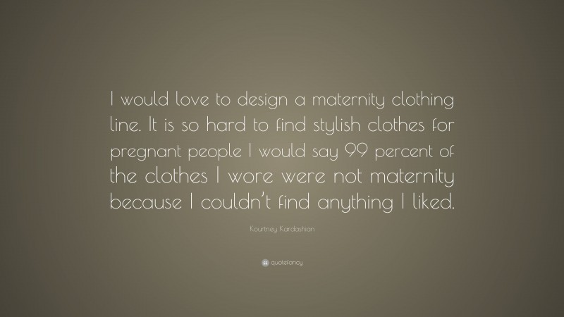 Kourtney Kardashian Quote: “I would love to design a maternity clothing line. It is so hard to find stylish clothes for pregnant people I would say 99 percent of the clothes I wore were not maternity because I couldn’t find anything I liked.”
