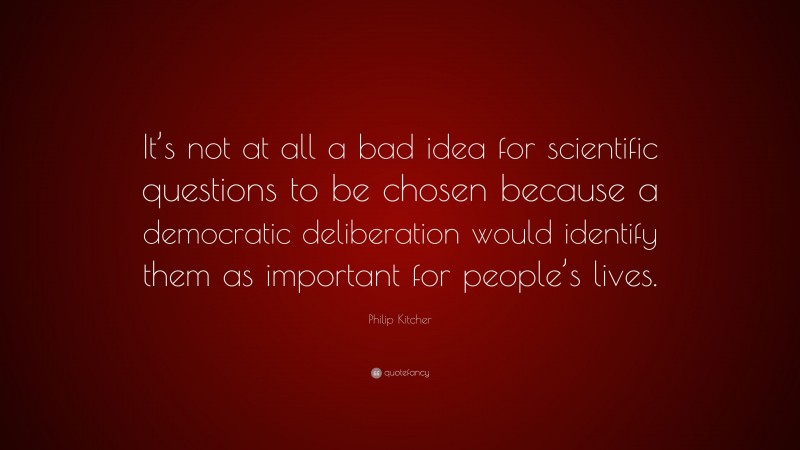 Philip Kitcher Quote: “It’s not at all a bad idea for scientific questions to be chosen because a democratic deliberation would identify them as important for people’s lives.”