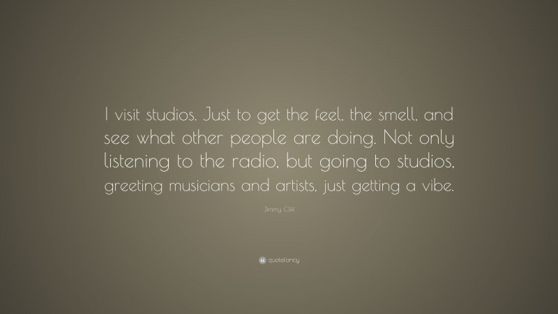 Jimmy Cliff Quote: “I visit studios. Just to get the feel, the smell, and see what other people are doing. Not only listening to the radio, but going to studios, greeting musicians and artists, just getting a vibe.”