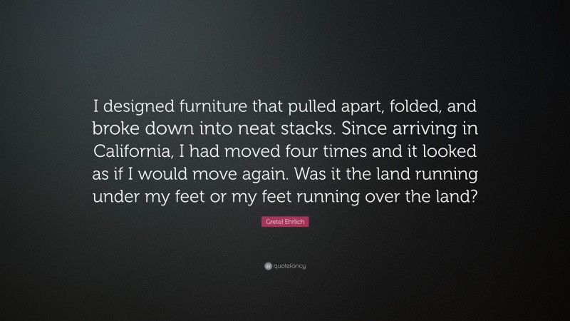 Gretel Ehrlich Quote: “I designed furniture that pulled apart, folded, and broke down into neat stacks. Since arriving in California, I had moved four times and it looked as if I would move again. Was it the land running under my feet or my feet running over the land?”