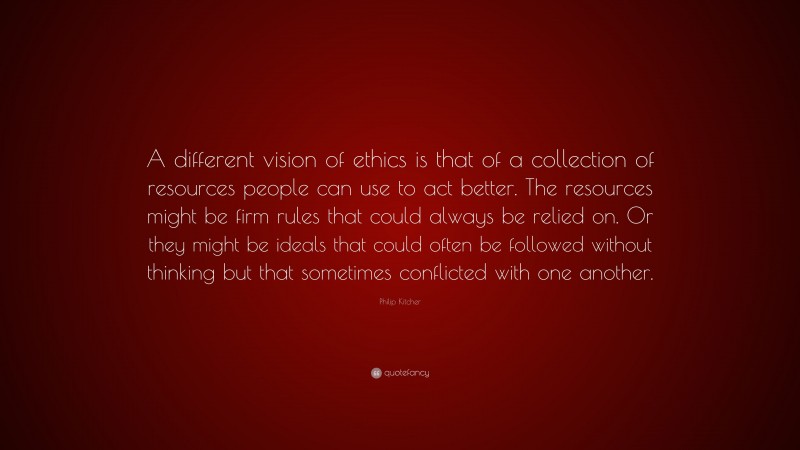 Philip Kitcher Quote: “A different vision of ethics is that of a collection of resources people can use to act better. The resources might be firm rules that could always be relied on. Or they might be ideals that could often be followed without thinking but that sometimes conflicted with one another.”