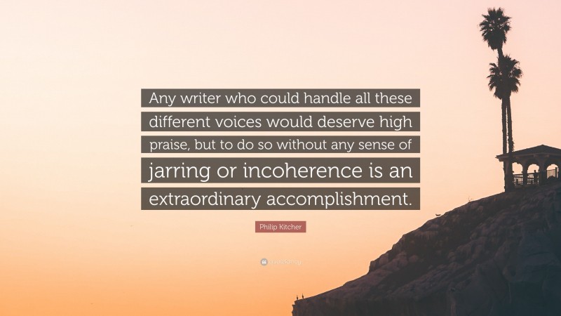 Philip Kitcher Quote: “Any writer who could handle all these different voices would deserve high praise, but to do so without any sense of jarring or incoherence is an extraordinary accomplishment.”