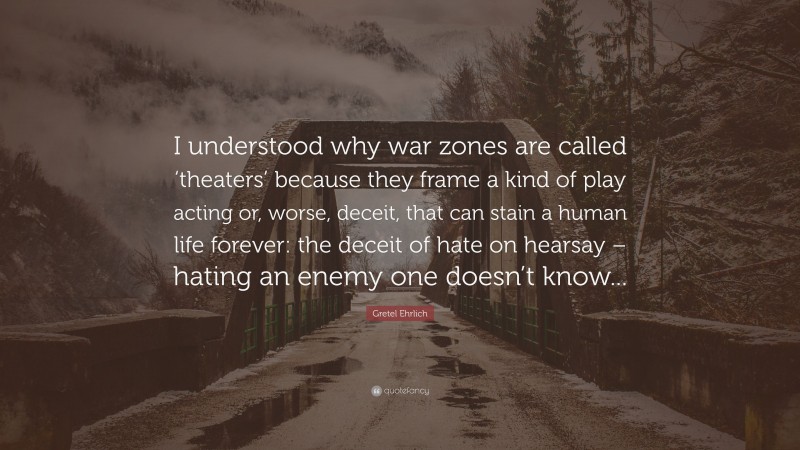 Gretel Ehrlich Quote: “I understood why war zones are called ‘theaters’ because they frame a kind of play acting or, worse, deceit, that can stain a human life forever: the deceit of hate on hearsay – hating an enemy one doesn’t know...”