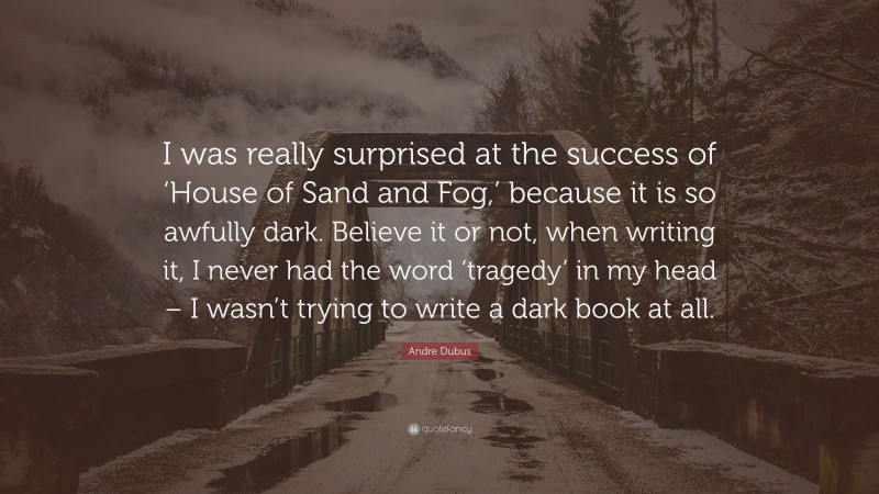 Andre Dubus Quote: “I was really surprised at the success of ‘House of Sand and Fog,’ because it is so awfully dark. Believe it or not, when writing it, I never had the word ‘tragedy’ in my head – I wasn’t trying to write a dark book at all.”