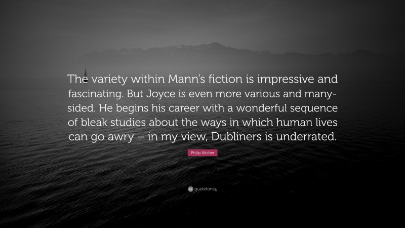Philip Kitcher Quote: “The variety within Mann’s fiction is impressive and fascinating. But Joyce is even more various and many-sided. He begins his career with a wonderful sequence of bleak studies about the ways in which human lives can go awry – in my view, Dubliners is underrated.”