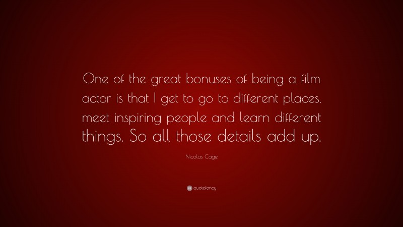 Nicolas Cage Quote: “One of the great bonuses of being a film actor is that I get to go to different places, meet inspiring people and learn different things. So all those details add up.”