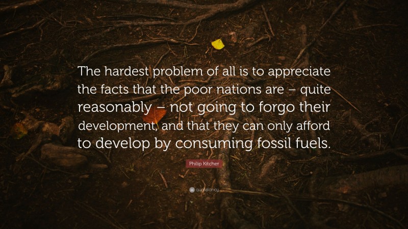 Philip Kitcher Quote: “The hardest problem of all is to appreciate the facts that the poor nations are – quite reasonably – not going to forgo their development, and that they can only afford to develop by consuming fossil fuels.”