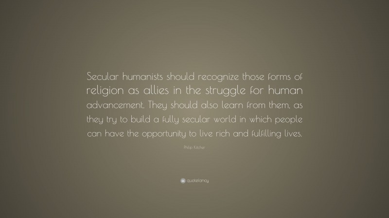 Philip Kitcher Quote: “Secular humanists should recognize those forms of religion as allies in the struggle for human advancement. They should also learn from them, as they try to build a fully secular world in which people can have the opportunity to live rich and fulfilling lives.”