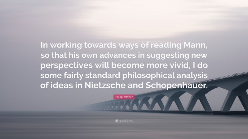 Philip Kitcher Quote: “In working towards ways of reading Mann, so that his own advances in suggesting new perspectives will become more vivid, I do some fairly standard philosophical analysis of ideas in Nietzsche and Schopenhauer.”
