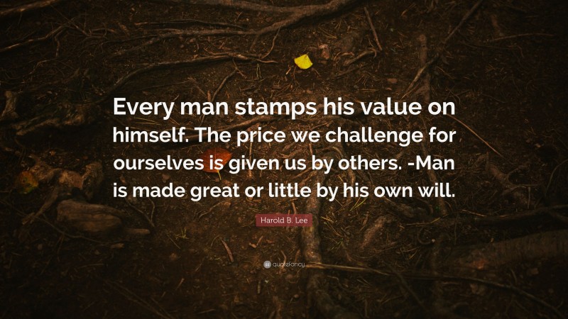 Harold B. Lee Quote: “Every man stamps his value on himself. The price we challenge for ourselves is given us by others. -Man is made great or little by his own will.”