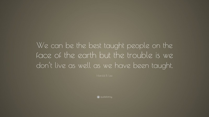 Harold B. Lee Quote: “We can be the best taught people on the face of the earth but the trouble is we don’t live as well as we have been taught.”