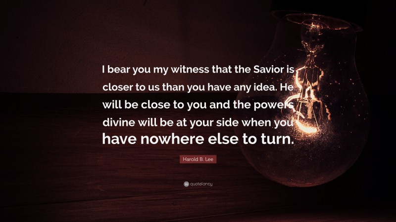Harold B. Lee Quote: “I bear you my witness that the Savior is closer to us than you have any idea. He will be close to you and the powers divine will be at your side when you have nowhere else to turn.”