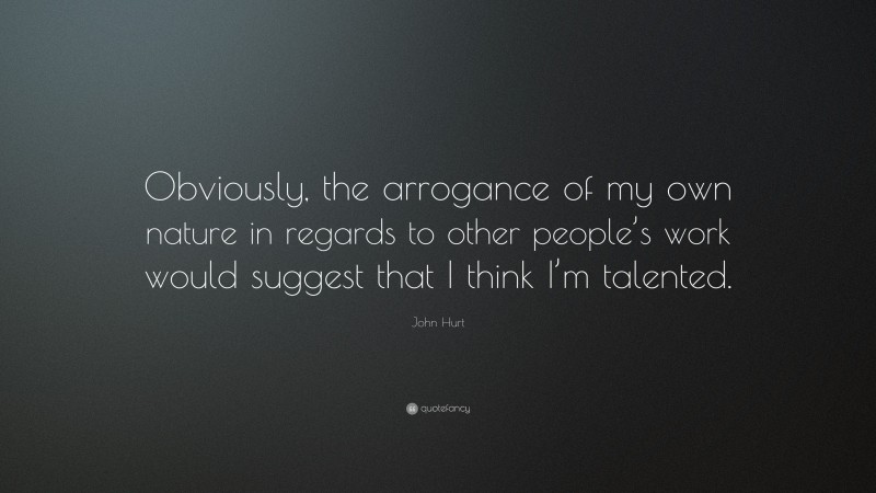 John Hurt Quote: “Obviously, the arrogance of my own nature in regards to other people’s work would suggest that I think I’m talented.”