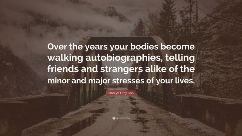 Marilyn Ferguson Quote: “Over the years your bodies become walking autobiographies, telling friends and strangers alike of the minor and major stresses of your lives.”